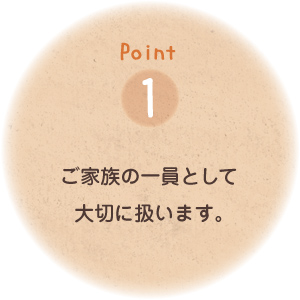 Point1「ご家族の一員」として大切に扱います。