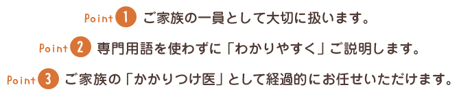 Point1　ご家族の一員として大切に扱います。Point2　専門用語を使わずに「わかりやすく」ご説明します。Point3　ご家族の「かかりつけ医」として経過的にお任せいただけます。